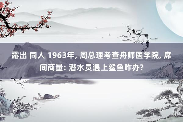 露出 同人 1963年, 周总理考查舟师医学院, 席间商量: 潜水员遇上鲨鱼咋办?
