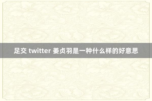 足交 twitter 姜贞羽是一种什么样的好意思