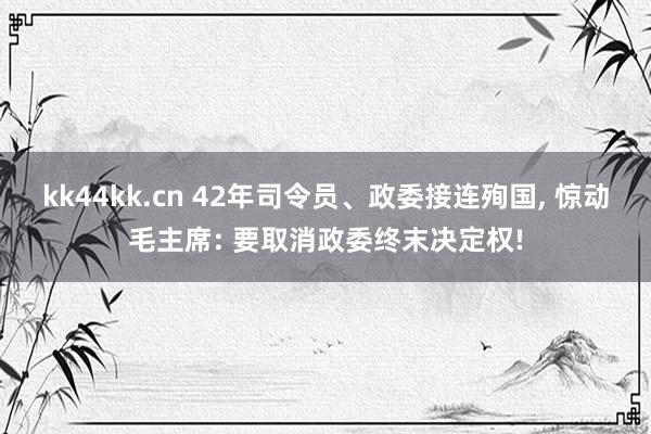 kk44kk.cn 42年司令员、政委接连殉国， 惊动毛主席: 要取消政委终末决定权!