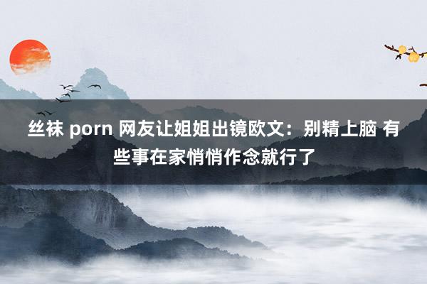 丝袜 porn 网友让姐姐出镜欧文：别精上脑 有些事在家悄悄作念就行了