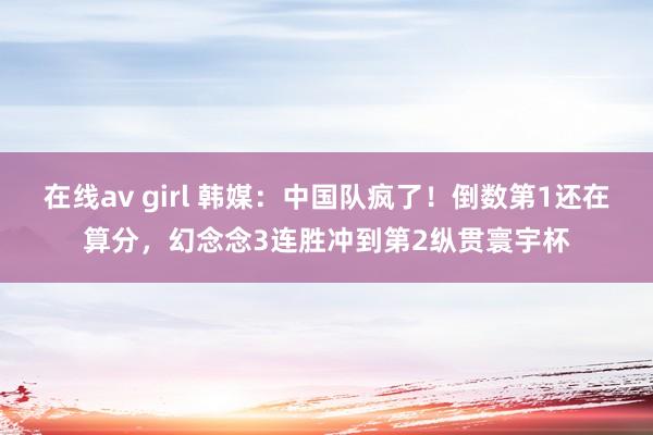 在线av girl 韩媒：中国队疯了！倒数第1还在算分，幻念念3连胜冲到第2纵贯寰宇杯