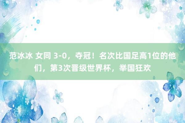 范冰冰 女同 3-0，夺冠！名次比国足高1位的他们，第3次晋级世界杯，举国狂欢