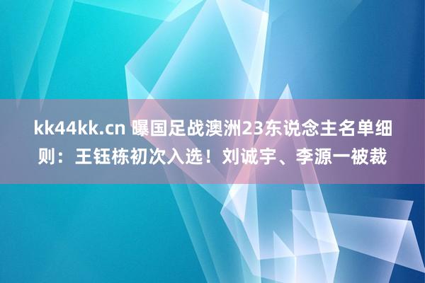 kk44kk.cn 曝国足战澳洲23东说念主名单细则：王钰栋初次入选！刘诚宇、李源一被裁