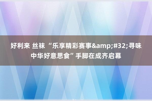 好利来 丝袜 “乐享精彩赛事&#32;寻味中华好意思食”手脚在成齐启幕