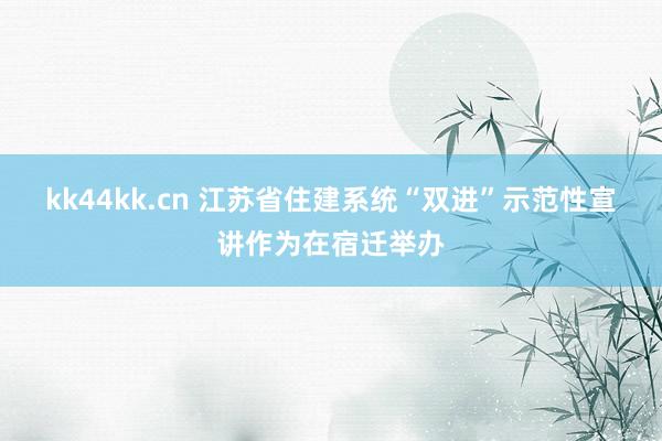 kk44kk.cn 江苏省住建系统“双进”示范性宣讲作为在宿迁举办