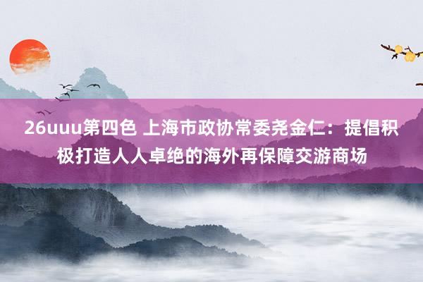 26uuu第四色 上海市政协常委尧金仁：提倡积极打造人人卓绝的海外再保障交游商场