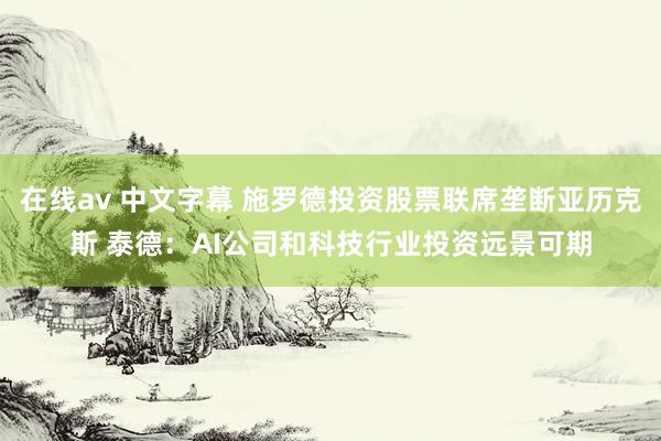 在线av 中文字幕 施罗德投资股票联席垄断亚历克斯 泰德：AI公司和科技行业投资远景可期