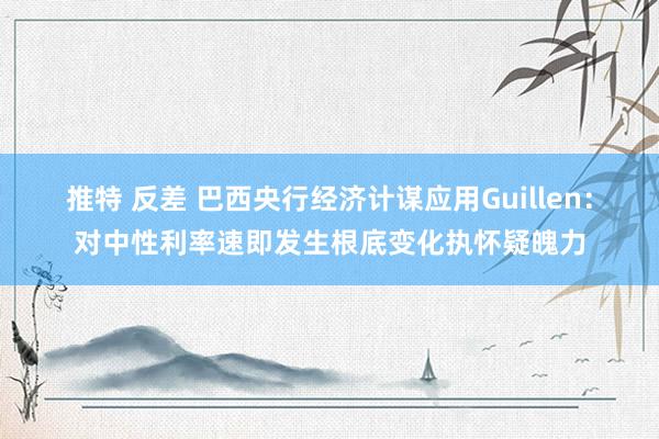 推特 反差 巴西央行经济计谋应用Guillen：对中性利率速即发生根底变化执怀疑魄力
