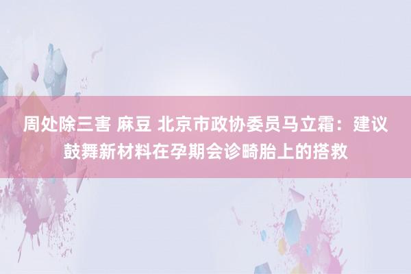 周处除三害 麻豆 北京市政协委员马立霜：建议鼓舞新材料在孕期会诊畸胎上的搭救