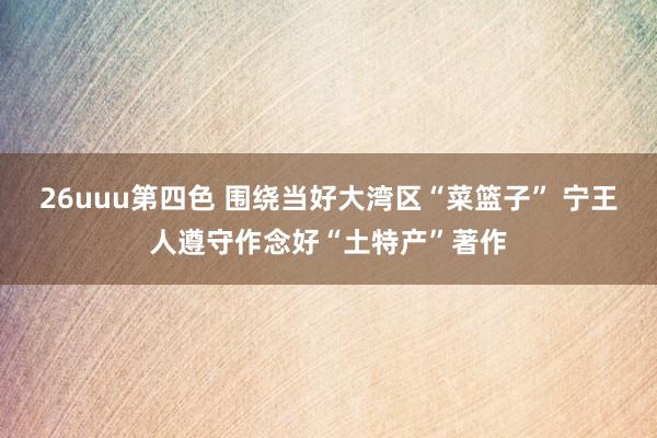 26uuu第四色 围绕当好大湾区“菜篮子” 宁王人遵守作念好“土特产”著作