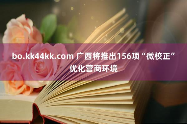 bo.kk44kk.com 广西将推出156项“微校正”优化营商环境