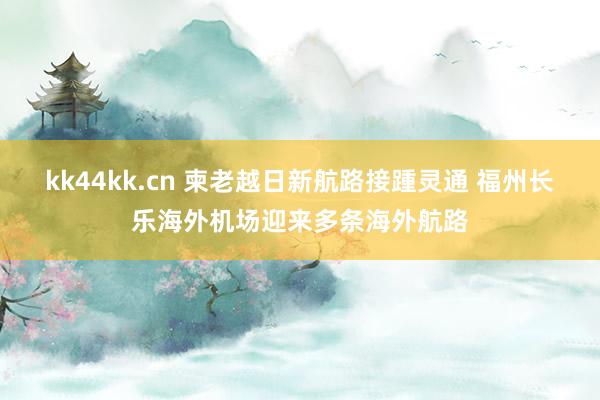 kk44kk.cn 柬老越日新航路接踵灵通 福州长乐海外机场迎来多条海外航路