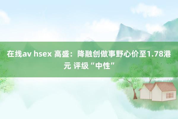 在线av hsex 高盛：降融创做事野心价至1.78港元 评级“中性”
