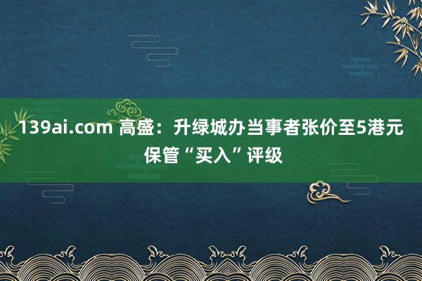 139ai.com 高盛：升绿城办当事者张价至5港元 保管“买入”评级