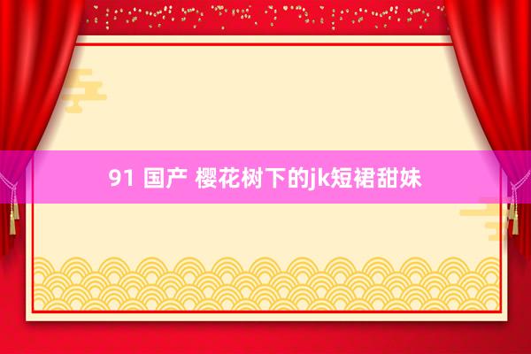 91 国产 樱花树下的jk短裙甜妹
