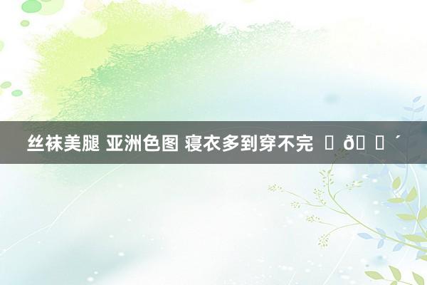 丝袜美腿 亚洲色图 寝衣多到穿不完  ​😴