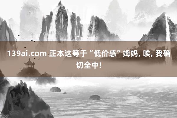 139ai.com 正本这等于“低价感”姆妈, 唉, 我确切全中!