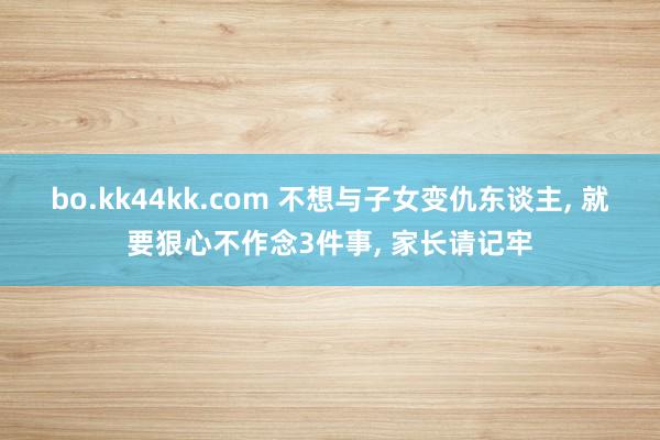 bo.kk44kk.com 不想与子女变仇东谈主, 就要狠心不作念3件事, 家长请记牢
