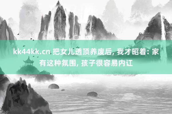 kk44kk.cn 把女儿透顶养废后， 我才昭着: 家有这种氛围， 孩子很容易内讧