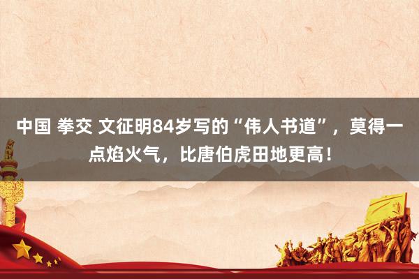 中国 拳交 文征明84岁写的“伟人书道”，莫得一点焰火气，比唐伯虎田地更高！