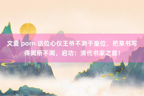 文爱 porn 这位心仪王爷不测于皇位，把草书写得闻所不闻，启功：清代书家之首！