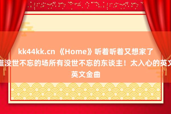 kk44kk.cn 《Home》听着听着又想家了，阿谁没世不忘的场所有没世不忘的东谈主！太入心的英文金曲