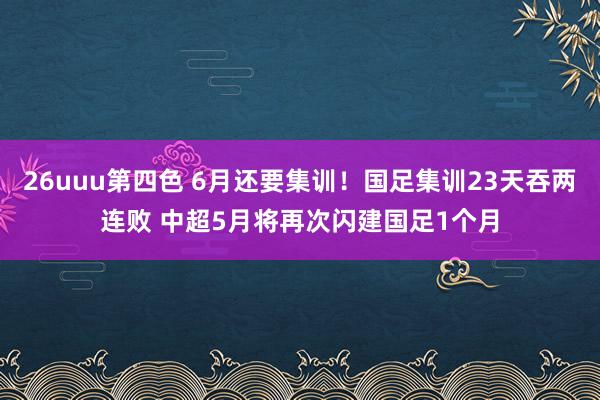 26uuu第四色 6月还要集训！国足集训23天吞两连败 中超5月将再次闪建国足1个月