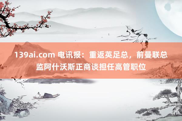 139ai.com 电讯报：重返英足总，前曼联总监阿什沃斯正商谈担任高管职位