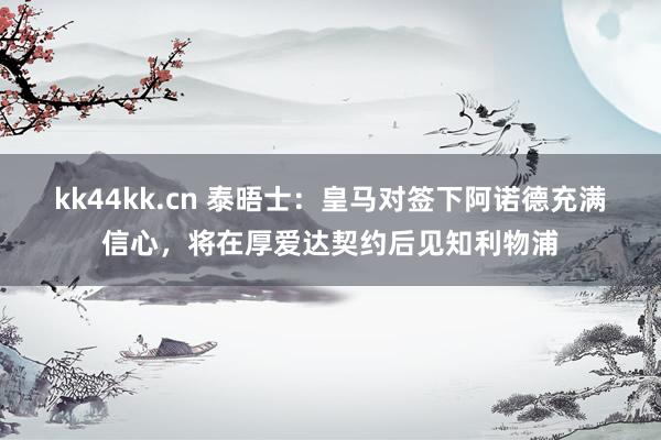 kk44kk.cn 泰晤士：皇马对签下阿诺德充满信心，将在厚爱达契约后见知利物浦