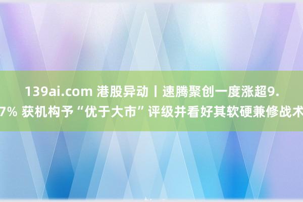 139ai.com 港股异动丨速腾聚创一度涨超9.7% 获机构予“优于大市”评级并看好其软硬兼修战术