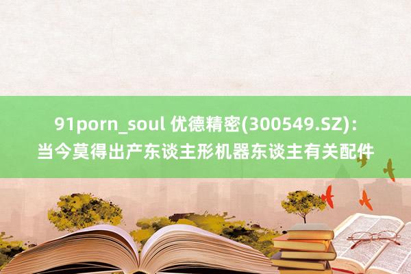 91porn_soul 优德精密(300549.SZ)：当今莫得出产东谈主形机器东谈主有关配件