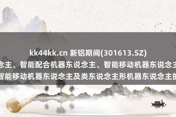 kk44kk.cn 新铝期间(301613.SZ)：当今暂无对于工艺机器东说念主、智能配合机器东说念主、智能移动机器东说念主及类东说念主形机器东说念主的合作