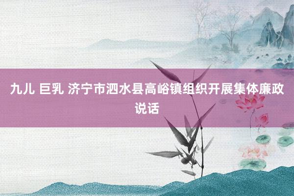 九儿 巨乳 济宁市泗水县高峪镇组织开展集体廉政说话