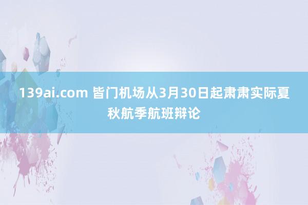 139ai.com 皆门机场从3月30日起肃肃实际夏秋航季航班辩论
