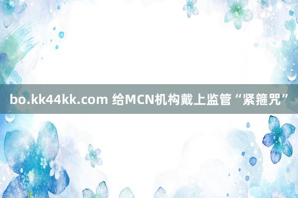 bo.kk44kk.com 给MCN机构戴上监管“紧箍咒”