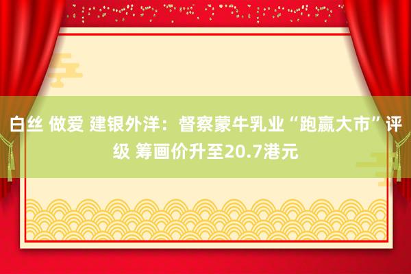 白丝 做爱 建银外洋：督察蒙牛乳业“跑赢大市”评级 筹画价升至20.7港元