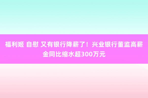 福利姬 自慰 又有银行降薪了！兴业银行董监高薪金同比缩水超300万元