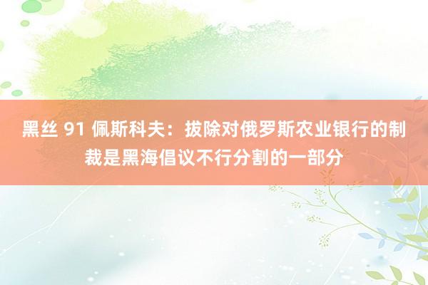 黑丝 91 佩斯科夫：拔除对俄罗斯农业银行的制裁是黑海倡议不行分割的一部分