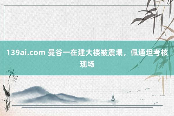 139ai.com 曼谷一在建大楼被震塌，佩通坦考核现场