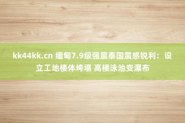 kk44kk.cn 缅甸7.9级强震泰国震感锐利：设立工地楼体垮塌 高楼泳池变瀑布
