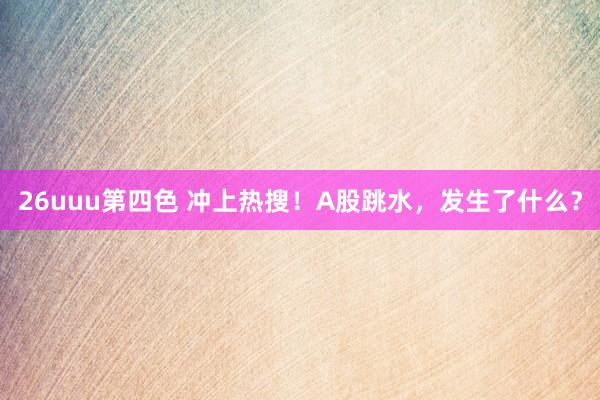 26uuu第四色 冲上热搜！A股跳水，发生了什么？