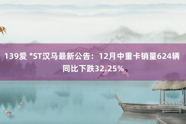 139爱 *ST汉马最新公告：12月中重卡销量624辆 同比下跌32.25%