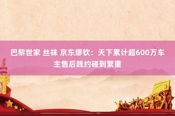 巴黎世家 丝袜 京东缪钦：天下累计超600万车主售后践约碰到繁重