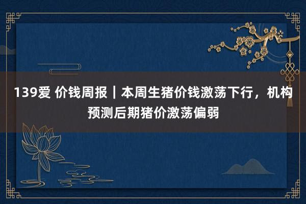 139爱 价钱周报｜本周生猪价钱激荡下行，机构预测后期猪价激荡偏弱