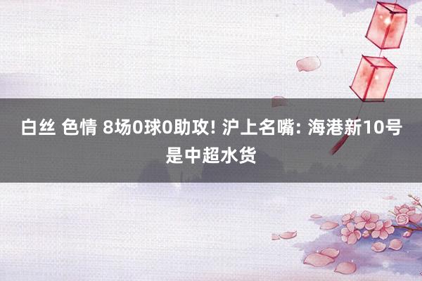 白丝 色情 8场0球0助攻! 沪上名嘴: 海港新10号是中超水货