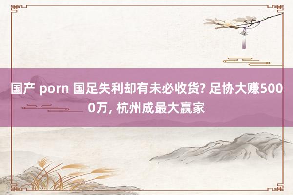 国产 porn 国足失利却有未必收货? 足协大赚5000万, 杭州成最大赢家