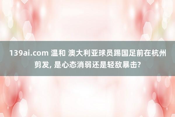 139ai.com 温和 澳大利亚球员踢国足前在杭州剪发, 是心态消弱还是轻敌暴击?