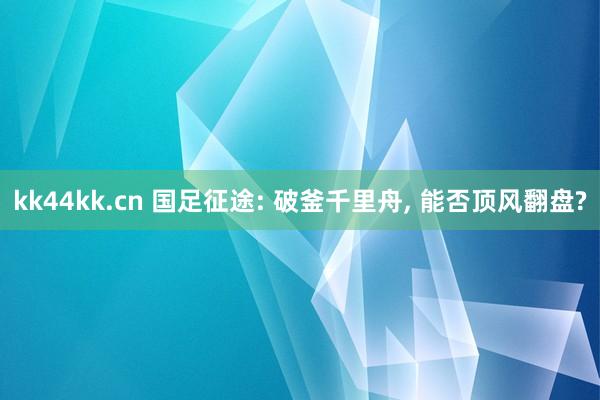 kk44kk.cn 国足征途: 破釜千里舟, 能否顶风翻盘?