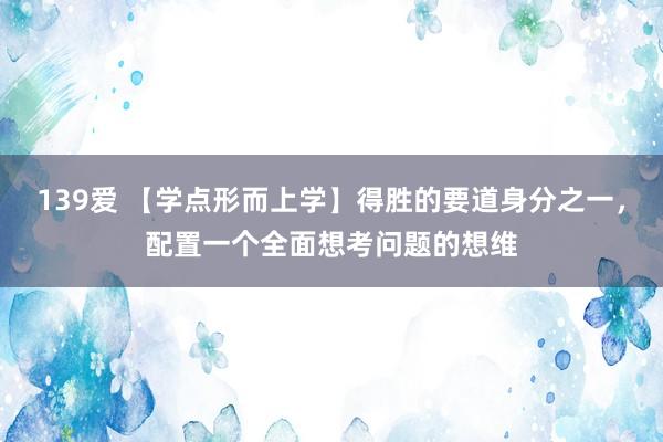 139爱 【学点形而上学】得胜的要道身分之一，配置一个全面想考问题的想维
