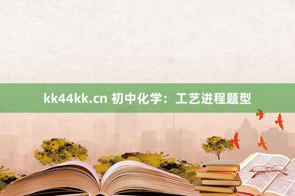 kk44kk.cn 初中化学：工艺进程题型